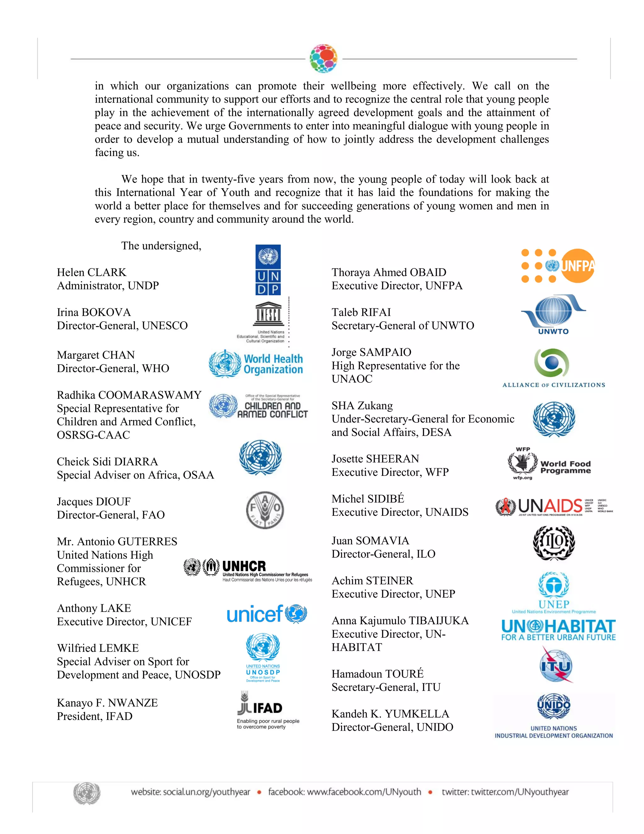 in which our organizations can promote their wellbeing more effectively. We call on the
       international community to support our efforts and to recognize the central role that young people
       play in the achievement of the internationally agreed development goals and the attainment of
       peace and security. We urge Governments to enter into meaningful dialogue with young people in
       order to develop a mutual understanding of how to jointly address the development challenges
       facing us.

             We hope that in twenty-five years from now, the young people of today will look back at
       this International Year of Youth and recognize that it has laid the foundations for making the
       world a better place for themselves and for succeeding generations of young women and men in
       every region, country and community around the world.

            The undersigned,

Helen CLARK                                               Thoraya Ahmed OBAID
Administrator, UNDP                                       Executive Director, UNFPA

Irina BOKOVA                                              Taleb RIFAI
Director-General, UNESCO                                  Secretary-General of UNWTO

Margaret CHAN                                             Jorge SAMPAIO
Director-General, WHO                                     High Representative for the
                                                          UNAOC
Radhika COOMARASWAMY
Special Representative for                                SHA Zukang
Children and Armed Conflict,                              Under-Secretary-General for Economic
OSRSG-CAAC                                                and Social Affairs, DESA

Cheick Sidi DIARRA                                        Josette SHEERAN
Special Adviser on Africa, OSAA                           Executive Director, WFP

Jacques DIOUF                                             Michel SIDIBÉ
Director-General, FAO                                     Executive Director, UNAIDS

Mr. Antonio GUTERRES                                      Juan SOMAVIA
United Nations High                                       Director-General, ILO
Commissioner for
Refugees, UNHCR                                           Achim STEINER
                                                          Executive Director, UNEP
Anthony LAKE
Executive Director, UNICEF                                Anna Kajumulo TIBAIJUKA
                                                          Executive Director, UN-
Wilfried LEMKE                                            HABITAT
Special Adviser on Sport for
Development and Peace, UNOSDP                             Hamadoun TOURÉ
                                                          Secretary-General, ITU
Kanayo F. NWANZE
President, IFAD                                           Kandeh K. YUMKELLA
                                                          Director-General, UNIDO
 
