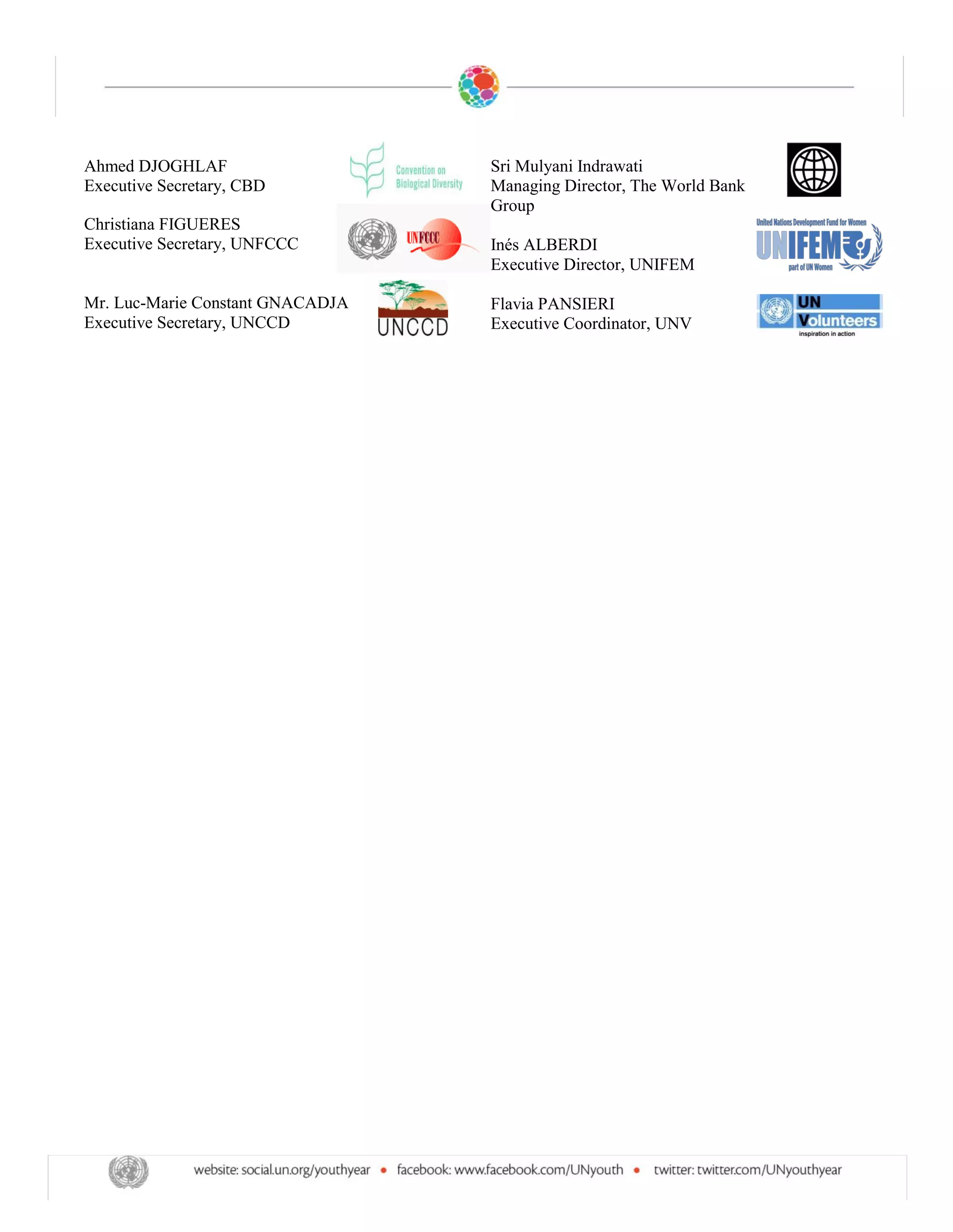 Ahmed DJOGHLAF                    Sri Mulyani Indrawati
Executive Secretary, CBD          Managing Director, The World Bank
                                  Group
Christiana FIGUERES
Executive Secretary, UNFCCC       Inés ALBERDI
                                  Executive Director, UNIFEM

Mr. Luc-Marie Constant GNACADJA   Flavia PANSIERI
Executive Secretary, UNCCD        Executive Coordinator, UNV
 