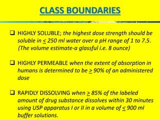 CLASS BOUNDARIES 
 HIGHLY SOLUBLE; the highest dose strength should be 
soluble in < 250 ml water over a pH range of 1 to 7.5. 
(The volume estimate-a glassful i.e. 8 ounce) 
 HIGHLY PERMEABLE when the extent of absorption in 
humans is determined to be > 90% of an administered 
dose 
 RAPIDLY DISSOLVING when > 85% of the labeled 
amount of drug substance dissolves within 30 minutes 
using USP apparatus I or II in a volume of < 900 ml 
buffer solutions. 
 