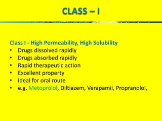 CLASS – I 
Class I - High Permeability, High Solubility 
• Drugs dissolved rapidly 
• Drugs absorbed rapidly 
• Rapid therapeutic action 
• Excellent property 
• Ideal for oral route 
• e.g. Metoprolol, Diltiazem, Verapamil, Propranolol, 
 
