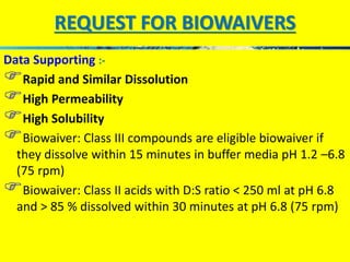 REQUEST FOR BIOWAIVERS 
Data Supporting :- 
Rapid and Similar Dissolution 
High Permeability 
High Solubility 
Biowaiver: Class III compounds are eligible biowaiver if 
they dissolve within 15 minutes in buffer media pH 1.2 –6.8 
(75 rpm) 
Biowaiver: Class II acids with D:S ratio < 250 ml at pH 6.8 
and > 85 % dissolved within 30 minutes at pH 6.8 (75 rpm) 
 