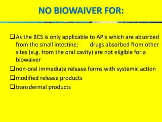 NO BIOWAIVER FOR: 
As the BCS is only applicable to APIs which are absorbed 
from the small intestine; drugs absorbed from other 
sites (e.g. from the oral cavity) are not eligible for a 
biowaiver 
non-oral immediate release forms with systemic action 
modified release products 
transdermal products 
 