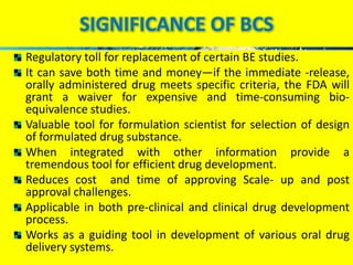 SIGNIFICANCE OF BCS 
Regulatory toll for replacement of certain BE studies. 
It can save both time and money—if the immediate -release, 
orally administered drug meets specific criteria, the FDA will 
grant a waiver for expensive and time-consuming bio-equivalence 
studies. 
Valuable tool for formulation scientist for selection of design 
of formulated drug substance. 
When integrated with other information provide a 
tremendous tool for efficient drug development. 
Reduces cost and time of approving Scale- up and post 
approval challenges. 
Applicable in both pre-clinical and clinical drug development 
process. 
Works as a guiding tool in development of various oral drug 
delivery systems. 
 