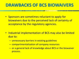 DRAWBACKS OF BCS BIOWAIVERS 
• Sponsors are sometimes reluctant to apply for 
biowaivers due to the perceived lack of certainty of 
acceptance by the regulatory agencies. 
• Industrial implementation of BCS may also be limited 
due to: 
– unnecessary barriers in existing guidelines 
– compartmentalization of company resources 
– or a general lack of knowledge about BCS or the biowaiver 
process. 
 