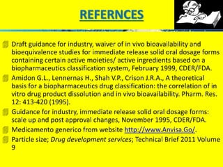 REFERNCES 
 Draft guidance for industry, waiver of in vivo bioavailability and 
bioequivalence studies for immediate release solid oral dosage forms 
containing certain active moieties/ active ingredients based on a 
biopharmaceutics classification system, February 1999, CDER/FDA. 
 Amidon G.L., Lennernas H., Shah V.P., Crison J.R.A., A theoretical 
basis for a biopharmaceutics drug classification: the correlation of in 
vitro drug product dissolution and in vivo bioavailability. Pharm. Res. 
12: 413-420 (1995). 
 Guidance for industry, immediate release solid oral dosage forms: 
scale up and post approval changes, November 1995, CDER/FDA. 
 Medicamento generico from website http://www.Anvisa.Go/. 
 Particle size; Drug development services; Technical Brief 2011 Volume 
9 
 