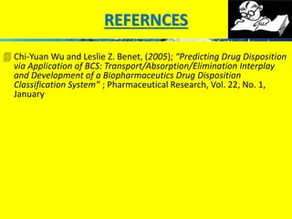 REFERNCES 
 Chi-Yuan Wu and Leslie Z. Benet, (2005); “Predicting Drug Disposition 
via Application of BCS: Transport/Absorption/Elimination Interplay 
and Development of a Biopharmaceutics Drug Disposition 
Classification System” ; Pharmaceutical Research, Vol. 22, No. 1, 
January 
 