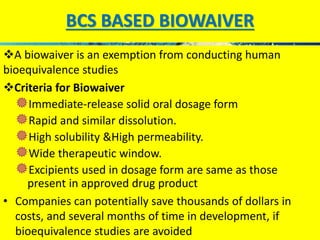 BCS BASED BIOWAIVER 
A biowaiver is an exemption from conducting human 
bioequivalence studies 
Criteria for Biowaiver 
...