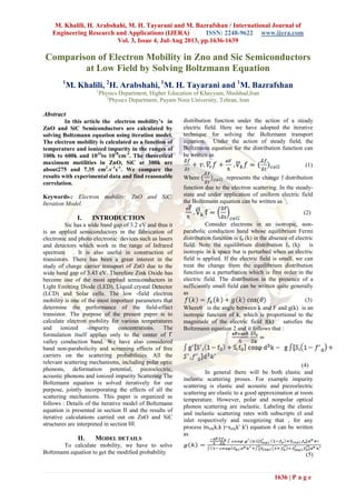 M. Khalili, H. Arabshahi, M. H. Tayarani and M. Bazrafshan / International Journal of
Engineering Research and Applications (IJERA) ISSN: 2248-9622 www.ijera.com
Vol. 3, Issue 4, Jul-Aug 2013, pp.1636-1639
1636 | P a g e
Comparison of Electron Mobility in Zno and Sic Semiconductors
at Low Field by Solving Boltzmann Equation
1
M. Khalili, 2
H. Arabshahi, 1
M. H. Tayarani and 1
M. Bazrafshan
1
Physics Department, Higher Education of Khayyam, Mashhad,Iran
2
Physics Department, Payam Noor University, Tehran, Iran
Abstract
In this article the electron mobility’s in
ZnO and SiC Semiconductors are calculated by
solving Boltzmann equation using iteration model.
The electron mobility is calculated as a function of
temperature and ionized impurity in the ranges of
100k to 600k and 1016
to 1018
cm-3
. The theoretical
maximum motilities in ZnO, SiC at 300k are
about275 and 7.35 cm2
.v-1
s-1
. We compare the
results with experimental data and find reasonable
correlation.
Keywords-: Electron mobility; ZnO and SiC;
Iteration Model.
I. INTRODUCTION
Sic has a wide band gap of 3.2 eV and thus it
is an applied semiconductors in the fabrication of
electronic and photo electronic devices such as lasers
and detectors which work in the range of Infrared
spectrum . It is also useful in construction of
transistors. There has been a great interest in the
study of charge carrier transport of ZnO due to the
wide band gap of 3.43 eV. Therefore Zink Oxide has
become one of the most applied semiconductors in
Light Emitting Diode (LED), Liquid crystal Detector
(LCD) and Solar cells. The low -field electron
mobility is one of the most important parameters that
determine the performance of the field-effect
transistor. The purpose of the present paper is to
calculate electron mobility for various temperatures
and ionized -impurity concentrations. The
formulation itself applies only to the center of Γ
valley conduction band. We have also considered
band non-parabolicity and screening effects of free
carriers on the scattering probabilities. All the
relevant scattering mechanisms, including polar optic
phonons, deformation potential, piezoelectric,
acoustic phonons and ionized impurity Scattering The
Boltzmann equation is solved iteratively for our
purpose, jointly incorporating the effects of all the
scattering mechanisms. This paper is organized as
follows : Details of the iterative model of Boltzmann
equation is presented in section ΙΙ and the results of
iterative calculations carried out on ZnO and SiC
structures are interpreted in section ΙΙΙ.
II. MODEL DETAILS
To calculate mobility, we have to solve
Boltzmann equation to get the modified probability
distribution function under the action of a steady
electric field. Here we have adopted the iterative
technique for solving the Boltzmann transport
equation. Under the action of steady field, the
Boltzmann equation for the distribution function can
be written as
(1)
Where represents the change f distribution
function due to the electron scattering. In the steady-
state and under application of uniform electric field
the Boltzmann equation can be written as
(2)
Consider electrons in an isotropic, non-
parabolic conduction band whose equilibrium Fermi
distribution function is f0 (k) in the absence of electric
field. Note the equilibrium distribution f0 (k) is
isotropic in k space but is perturbed when an electric
field is applied. If the electric field is small, we can
treat the change from the equilibrium distribution
function as a perturbation which is first order in the
electric field. The distribution in the presence of a
sufficiently small field can be written quite generally
as
(3)
Whereθ is the angle between k and F and g(k) is an
isotropic function of k, which is proportional to the
magnitude of the electric field f(k) satisfies the
Boltzmann equation 2 and it follows that :
(4)
In general there will be both elastic and
inelastic scattering proses. For example impurity
scattering is elastic and acoustic and piezoelectric
scattering are elastic to a good approximation at room
temperature. However, polar and nonpolar optical
phonon scattering are inelastic. Labeling the elastic
and inelastic scattering rates with subscripts el and
inlet respectively and recognizing that , for any
process itseli(k,k’
)=seli(k' ,k') equation 4 can be written
as
(5)
 