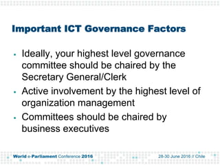 Important ICT Governance Factors
 Ideally, your highest level governance
committee should be chaired by the
Secretary General/Clerk
 Active involvement by the highest level of
organization management
 Committees should be chaired by
business executives
 
