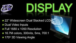 22 Widescreen Dual Stacked LCDs
Dual Video Inputs
Full 1680 x 1050 Resolution
16.7M colors, 300nits, 5ms, 700:1
170o 3D Viewing Angle
 
