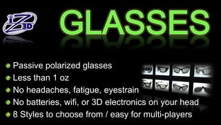 Passive polarized glasses
Less than 1 oz
No headaches, fatigue, eyestrain
No batteries, wifi, or 3D electronics on your head
8 Styles to choose from / easy for multi-players
 