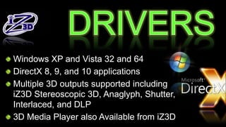Windows XP and Vista 32 and 64
DirectX 8, 9, and 10 applications
Multiple 3D outputs supported including
iZ3D Stereoscopic 3D, Anaglyph, Shutter,
Interlaced, and DLP
3D Media Player also Available from iZ3D
 