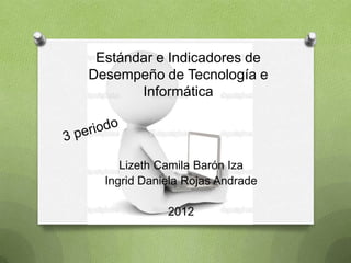 Estándar e Indicadores de
Desempeño de Tecnología e
       Informática




     Lizeth Camila Barón Iza
  Ingrid Daniela Rojas Andrade

             2012
 