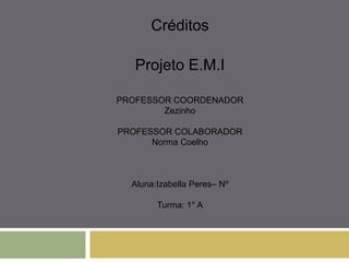 Créditos
Projeto E.M.I
PROFESSOR COORDENADOR
Zezinho
PROFESSOR COLABORADOR
Norma Coelho
Aluna:Izabella Peres– Nº
Turma: 1° A