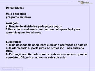 
      
     
      
       Colour outside the lines 
      
     
      
       Dificuldades : 
       
       
        1 
        Mais encontros 
       
       
        2 
        programa metasys 
       
       
       Avanços: 
       
        1 
        utilização de atividades pedagógica:jogos 
       
       2 Uca como sendo mais um recurso indispensável para aprendizagem dos alunos; 
       
       
       Sugestões: 
       1- Mais pessoas de apoio para auxiliar o professor na sala de aula oferecendo suporte junto ao professor  nas aulas do UCA; 
       2- Formação continuada com os professores mesmo quando o projeto UCA ja tiver ativo nas salas de aula; 
       
       
       
      
     