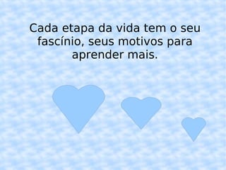 Cada etapa da vida tem o seu fascínio, seus motivos para aprender mais.