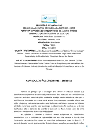 EDUCAÇÃO À DISTÂNCIA – EAD
           COORDENAÇÃO CENTRAL DE EDUCAÇÃO A DISTÂNCIA - CCEAD
         PONTIFÍCIA UNIVERSIDADE CATÓLICA DO RIO DE JANEIRO - PUC-RIO
                   ESPECIALIZAÇÃO: TECNOLOGIAS EM EDUCAÇÃO
                          DISCIPLINA: Informática e Sociedade - IS
                               ATIVIDADE: Seminário Virtual
                                MEDIADOR (A): Neia Guedes
                                      TURMA: PB01IS
                                     DATA: 10/10/2012.
GRUPO A - INTEGRANTES: Amélia Sayonara Regis de Meneses/ Edith de Oliveira Santiago/
    Januario Cordeiro Filho/ Maria de Fátima Vasconcelos Leite/ Sergio Nilson de Faustino/
               Suzane Keilla da Silva Machado/ Winadyjario Barreto dos Santos

   GRUPO B - INTEGRANTES: Elma Silvanda Dantas/ Everaldo da Silva Santana/ Grazielli
Martins Pereira – Coordenadora/ Izabel Cristina Costa de Araújo Rodrigues/ Izaltina Maria dos
Santos/ João Genarte de Araújo Cavalcante/ José Ivaldo Donato Nóbrega/ Norma Menezes de
                                           Almeida




                CONSOLIDAÇÃO: Documento – proposta



         Partindo do princípio que a educação deve atribuir no indivíduo saberes que
desenvolvam competências e habilidades para uma vida ativa no futuro, daí a importância de
organizar a educação dentro de quatro pilares que ao longo da vida servirão de base para o
indivíduo que é aprender a conhecer que é a base da compreensão, aprender a fazer para
poder interagir no meio social, aprender a viver juntos para participar e cooperar de todas as
atividades humanas e aprender a ser que integra os três conceitos. Na escola o que se é mais
aprofundado são os conceitos de aprender a conhecer e a fazer, muitas vezes de forma
distorcida e não associado a uma vida em sociedade.
         Ao aprender a conhecer o indivíduo deverá apropriar-se do conhecimento
sistematizado com a finalidade de aplicabilidade em sua vida humana, a fim de viver
dignamente, compreendendo o mundo em que rodeia na incessante busca do descobrir. O
aumento do saber permite a compreensão de determinados conceitos, compreendendo melhor
                                                                                                 [1]
 
