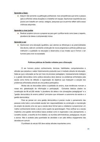 Aprender a fazer:
       Adquirir não somente a qualificação profissional, mas competências que torne a pessoa
        apta a enfrentar várias situações e a trabalhar em equipe. Oportunizar experiências aos
        jovens com trabalho em campo, estágios, pesquisas que os permita refletir sobre essas
        vivências adquiridas.


Aprender a viver juntos
       Realizar projetos comuns e preparar-se para gerir conflitos tendo como base o respeito,
        pluralismo de ideias e compreensão mútua.


Aprender a ser
       Oportunizar uma educação igualitária, que valorize as diferenças e as potencialidades
        dos alunos, está em constante construção de novos programas e políticas públicas que
        melhorem a qualidade na educação e desenvolva a sua missão que é formar o ser
        humano para viver na sociedade.




                  Políticas públicas de Gestão voltadas para a Educação


         O ser humano produz conhecimento, técnicas, habilidades, comportamentos e
atitudes que perpetua o saber historicamente produzido que é mediado através da educação.
Sabe-se que a educação se faz por meio do processo pedagógico, necessariamente dialógico
e a gestão democrática como prática educativa deve abarcar os problemas enfrentados pela
escola como forma de reflexão e organização de objetivos que impliquem a solução dos
problemas enfrentados através de uma prática participativa.
         Muitas são as discussões sobre a qualidade do ensino, duas tendências marcam a
nossa era: globalização da informação e participação.          Conceitos básicos citados na
constituição de 88 art.206 retrata “o pluralismo de idéias e de concepções pedagógicas" e a
"gestão democrática do ensino público" princípios que embasam a autonomia da escola e a
gestão democrática.
         Para se pensar em uma gestão democrática é preciso mudar o pensamento das
pessoas onde toda a comunidade escolar tem responsabilidade na construção e manutenção
do projeto da escola uma vez que a escola deve formar para a cidadania e proporcionar um
melhor conhecimento tendo o aluno como sujeito da aprendizagem. Para verificar se a escola
implantou uma gestão democrática basca analisar como é organizado o seu planejamento, o
conselho escolar, a escolha do livro didático, as reuniões administrativas, pedagógicas, de pais
e alunos. Não é avaliado pela quantidade de atividade e sim pelo efetivo engajamento das
decisões em comum.
         O professor do século XXI deve adotar atitudes importantes como:


                                                                                                   [3]
 
