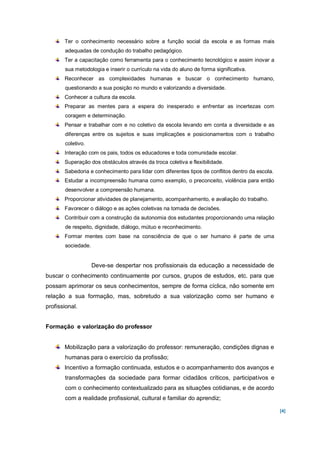 Ter o conhecimento necessário sobre a função social da escola e as formas mais
       adequadas de condução do trabalho pedagógico.
       Ter a capacitação como ferramenta para o conhecimento tecnológico e assim inovar a
       sua metodologia e inserir o currículo na vida do aluno de forma significativa.
       Reconhecer as complexidades humanas e buscar o conhecimento humano,
       questionando a sua posição no mundo e valorizando a diversidade.
       Conhecer a cultura da escola.
       Preparar as mentes para a espera do inesperado e enfrentar as incertezas com
       coragem e determinação.
       Pensar e trabalhar com e no coletivo da escola levando em conta a diversidade e as
       diferenças entre os sujeitos e suas implicações e posicionamentos com o trabalho
       coletivo.
       Interação com os pais, todos os educadores e toda comunidade escolar.
       Superação dos obstáculos através da troca coletiva e flexibilidade.
       Sabedoria e conhecimento para lidar com diferentes tipos de conflitos dentro da escola.
       Estudar a incompreensão humana como exemplo, o preconceito, violência para então
       desenvolver a compreensão humana.
       Proporcionar atividades de planejamento, acompanhamento, e avaliação do trabalho.
       Favorecer o diálogo e as ações coletivas na tomada de decisões.
       Contribuir com a construção da autonomia dos estudantes proporcionando uma relação
       de respeito, dignidade, diálogo, mútuo e reconhecimento.
       Formar mentes com base na consciência de que o ser humano é parte de uma
       sociedade.


                    Deve-se despertar nos profissionais da educação a necessidade de
buscar o conhecimento continuamente por cursos, grupos de estudos, etc. para que
possam aprimorar os seus conhecimentos, sempre de forma cíclica, não somente em
relação a sua formação, mas, sobretudo a sua valorização como ser humano e
profissional.


Formação e valorização do professor


       Mobilização para a valorização do professor: remuneração, condições dignas e
       humanas para o exercício da profissão;
       Incentivo a formação continuada, estudos e o acompanhamento dos avanços e
       transformações da sociedade para formar cidadãos críticos, participativos e
       com o conhecimento contextualizado para as situações cotidianas, e de acordo
       com a realidade profissional, cultural e familiar do aprendiz;

                                                                                                 [4]
 