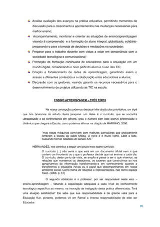 Analise avaliação dos avanços na prática educativa, permitindo momentos de
       discussão para o crescimento e apontamentos nas mudanças necessárias para
       melhor ensino;
        Acompanhamento, monitorar e orientar as situações de ensino/aprendizagem
       visando à compreensão e a formação do aluno integral, globalizado, solidário-
       preparando-o para a tomada de decisões e mediações na sociedade;
       Preparar para o trabalho docente com vistas a estar em consonância com a
       sociedade tecnológica e comunicacional;
       Promoção de formação continuada de educadores para a educação em um
       mundo digital, considerando o novo perfil do aluno e o uso das TIC;
       Criação e fortalecimento de redes de aprendizagem, garantindo assim o
       acesso a diferentes conteúdos e a colaboração entre educadores e alunos;
       Discussão com os gestores, visando garantir os recursos necessários para o
       desenvolvimento de projetos utilizando as TIC na escola.



                        ENSINO APRENDIZAGEM – TRÊS EIXOS


                  Na nossa concepção podemos destacar três obstáculos prioritários, um tripé
que nos posiciona no estudo desta pesquisa: um deles é o currículo, que se encontra
ultrapassado e se confrontando em gênero, grau e número com este acervo diferenciado e
dinâmico que chegara a Escola; como podemos afirmar na citação de MARINHO, 2006.


               “mas essas máquinas convivem com matrizes curriculares que praticamente
               lembram a escola da Idade Média. O novo e o muito velho. Lado a lado,
               buscando formar cidadãos do século XXI.”

       HERNANDEZ, nos contribui a seguir um pouco mais sobre currículo:
               O currículo (...) não seria o que esta em um documento oficial nem o que
               contem um livro-texto ou o que o professor decide que vai ensinar a cada dia.
               O currículo, deste ponto de vista, se amplia e passa a ser o que vivemos, as
               relações que mantemos ou desejamos, os saberes que construímos ao nos
               apropriarmos da informação transformando-a em conhecimento quando a
               transferimos a situações novas ou o papel que desempenhamos em nosso
               ambiente social. Como trama de relações e representações, não como espaço
               físico. (2006, p. 51)

                  O segundo obstáculo é o professor, por ser responsável neste eixo –
ensino-aprendizagem – faltando à capacitação adequada a cada nível de conhecimento
tecnológico específico ao mesmo, na inovação de instigação desta prática diferenciada; Terá
uma atuação satisfatória? Ele sabe que sua responsabilidade é de grande valia para a
Educação fluir, portanto, podemos vê em Ramal a imensa responsabilidade de este ser
Educador:
                                                                                               [5]
 