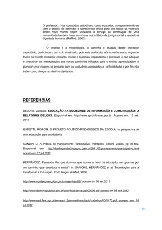 O professor... Nos conteúdos atitudinais, como educador, comprometendo-se
               com o desafio de estimular a consciência crítica para que todos os recursos
               desse novo mundo sejam utilizados a serviço da construção de uma
               humanidade também nova, com base nos critérios de justiça social e respeito à
               dignidade humana. (RAMAL, 2000).


                  O terceiro é a metodologia, o caminho e atuação deste professor
capacitado, praticando o currículo atualizado; pois este obstáculo, nós consideramos, o grande
trunfo do mundo midiático; contanto, mudar o currículo, capacitando o professor e não adequar
e direcionar as metodologias aos novos caminhos trilhados para o ensino aprendizagem é
planejar uma viagem, se preparar com os vestuários adequados a tal localidade e por fim não
saber como chegar ao destino objetivado.




REFERÊNCIAS

DELORS, Jacques. EDUCAÇÃO NA SOCIEDADE DE INFORMAÇÃO E COMUNICAÇÃO: O
RELATÓRIO DELORS. Disponível em: http://www.eproinfo.mec.gov.br. Acesso em: 12 set.
2012.


GADOTTI, MOACIR. O PROJETO POLÍTICO-PEDAGÓGICO DA ESCOLA na perspectiva de
uma educação para a cidadania


GANDIN, D. A Prática do Planejamento Participativo. Petrópolis. Editora Vozes, pp 98-102.
Disponível   em    http://danilogandin.blogspot.com.br/2011/07/planejamento-participativo.html
acesso em 17 jul.2012


HERNÁNDEZ, Fernando. Por que dizemos que somos a favor da educação, se optamos por
um caminho que deseduca e exclui? In: SANCHO, HERNÁNDEZ et al. Tecnologias para a
transformar a Educação. Porto Alegre: ArtMed, 2006


http://www.conteudoescola.com.br/resenhas/89/ acesso em 09 set.2012


http://www.dominiopublico.gov.br/download/texto/ue000009.pdf acesso em 08 set.2012


http://www.ead.fea.usp.br/semead/12semead/resultado/trabalhosPDF/473.pdf acesso em 16
jul.2012
                                                                                                 [6]
 
