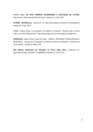 MORIN, Edgar. OS SETE SABERES NECESSÁRIOS À EDUCAÇÃO DO FUTURO.
Disponível em: http://www.eproinfo.mec.gov.br. Acesso em: 12 set. 2012.


PILARES DELORS.wmv. Disponível em: http://www.youtube.com/watch?v=ktTOxaZOtmM.
Acesso em:12 Set. 23012.


RAMAL, Andrea Cecília. O computador vai substituir o professor? Revista Aulas e Cursos
(UOL), mar. 2000. Disponível em: <http://www.google.com.br/url?sa=t&source=web&ct=res


RODRIGUES, Izabel Cristina Costa de Araújo. ENSINO: RECURSOS TECNOLÓGICOS X
GEOGRAFIA - Inserção das Tecnologias na Prática de Ensino da Geografia no Município de
Dona Inês/PB – Guarabira: UEPB, 2012.


Sete Saberes Necessários par Educação do Futuro Edgar Morin. Disponível em:
http://www.youtube.com/watch?v=Ta8M5ii06zs. Acesso em: 10 Set. 2012.




                                                                                         [7]
 