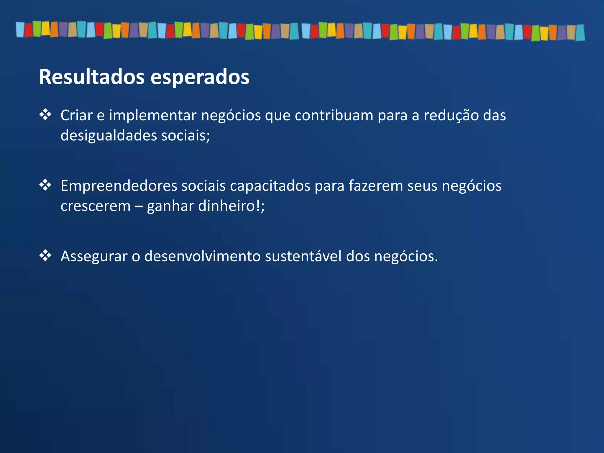  Criar e implementar negócios que contribuam para a redução das
desigualdades sociais;
 Empreendedores sociais capacitados para fazerem seus negócios
crescerem – ganhar dinheiro!;
 Assegurar o desenvolvimento sustentável dos negócios.
Resultados esperados
 