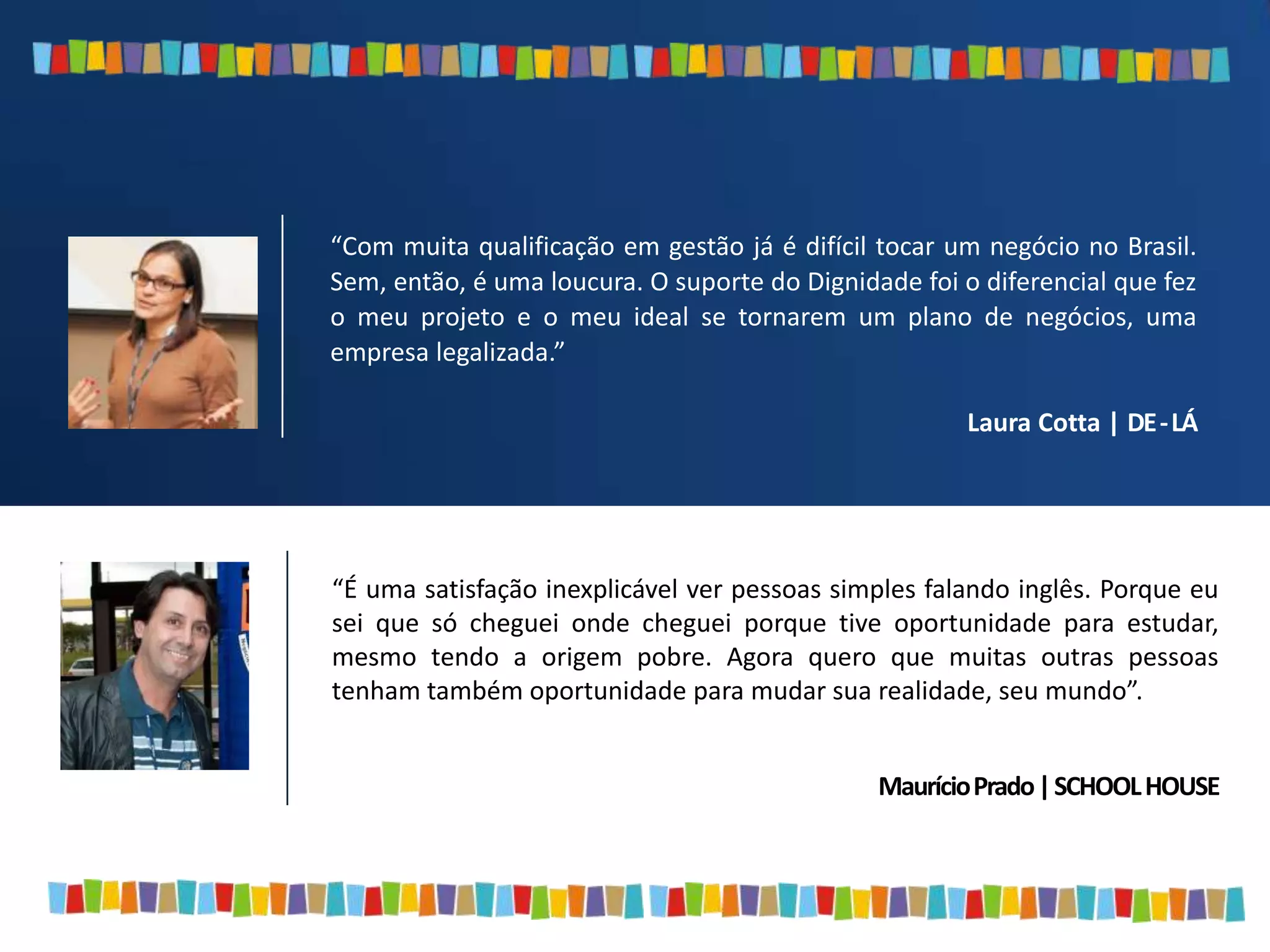 “É uma satisfação inexplicável ver pessoas simples falando inglês. Porque eu
sei que só cheguei onde cheguei porque tive oportunidade para estudar,
mesmo tendo a origem pobre. Agora quero que muitas outras pessoas
tenham também oportunidade para mudar sua realidade, seu mundo”.
MaurícioPrado|SCHOOLHOUSE
“Com muita qualificação em gestão já é difícil tocar um negócio no Brasil.
Sem, então, é uma loucura. O suporte do Dignidade foi o diferencial que fez
o meu projeto e o meu ideal se tornarem um plano de negócios, uma
empresa legalizada.”
Laura Cotta | DE-LÁ
 