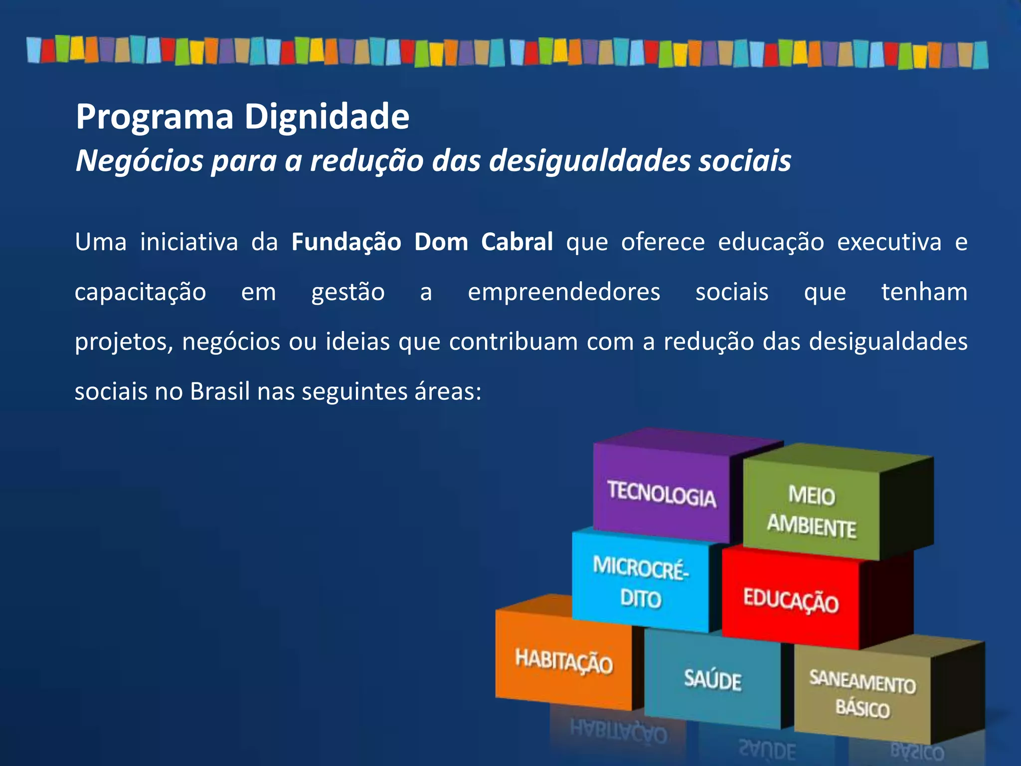 Programa Dignidade
Negócios para a redução das desigualdades sociais
Uma iniciativa da Fundação Dom Cabral que oferece educação executiva e
capacitação em gestão a empreendedores sociais que tenham
projetos, negócios ou ideias que contribuam com a redução das desigualdades
sociais no Brasil nas seguintes áreas:
 