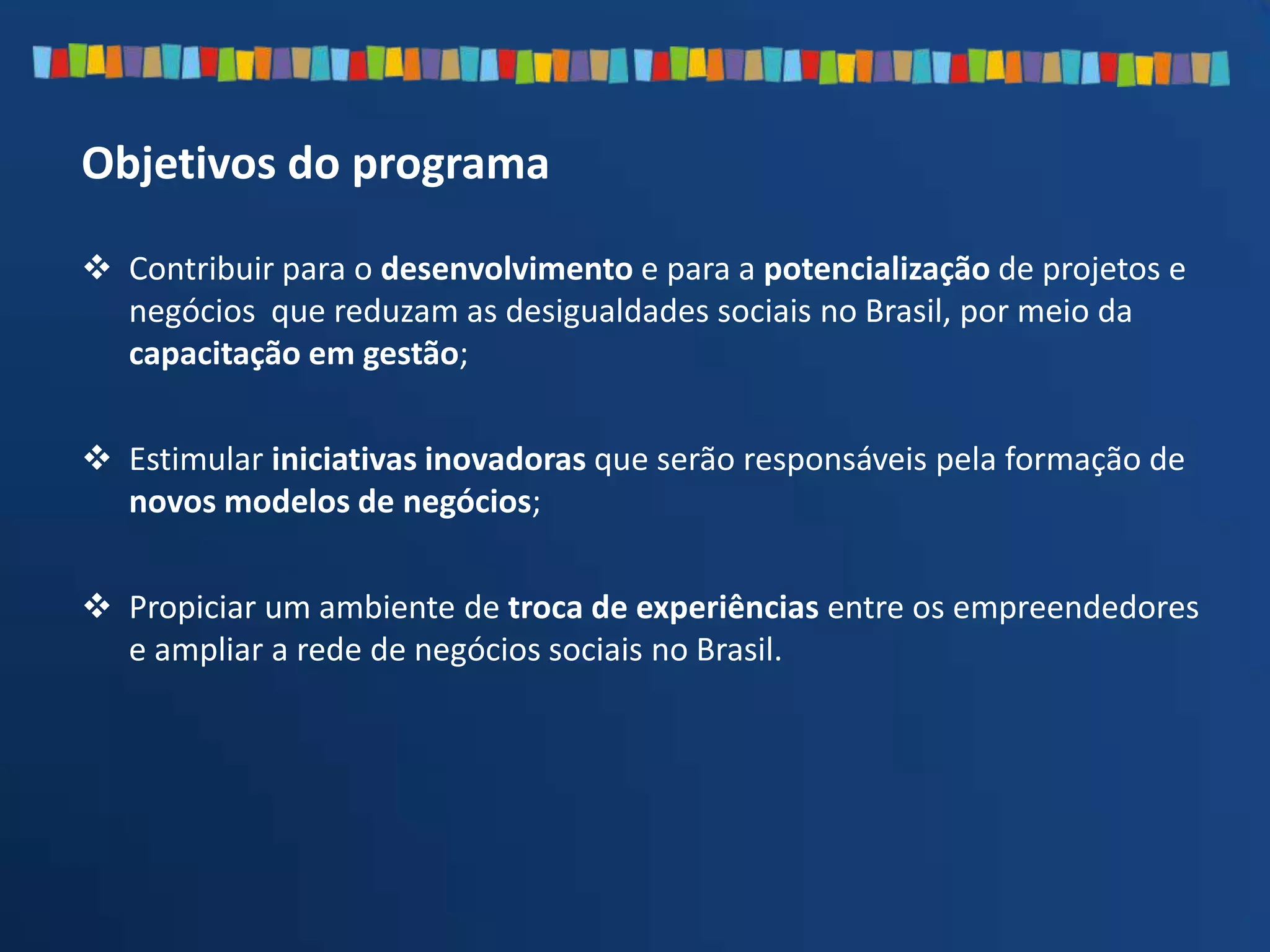  Contribuir para o desenvolvimento e para a potencialização de projetos e
negócios que reduzam as desigualdades sociais no Brasil, por meio da
capacitação em gestão;
 Estimular iniciativas inovadoras que serão responsáveis pela formação de
novos modelos de negócios;
 Propiciar um ambiente de troca de experiências entre os empreendedores
e ampliar a rede de negócios sociais no Brasil.
Objetivos do programa
 