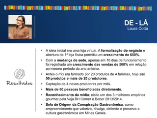  A ideia inicial era uma loja virtual. A formalização do negócio e
abertura da 1ª loja física permitiu um crescimento de 650%.
 Com a mudança de sede, apenas em 10 dias de funcionamento
foi registrado um crescimento das vendas de 500% em relação
ao mesmo período do ano anterior.
 Antes o mix era formado por 20 produtos de 4 famílias, hoje são
50 produtos e mais de 20 produtores.
 Captação de 4 novos produtores por mês.
 Mais de 60 pessoas beneficiadas diretamente.
 Reconhecimento da mídia: eleito um dos 3 melhores empórios
gourmet pela Veja BH Comer e Beber 2013/2014.
 Selo de Origem da Conspiração Gastronômica, como
empreendimento que valoriza, divulga, defende e preserva a
cultura gastronômica em Minas Gerais.
DE - LÁ
Laura Cotta
 