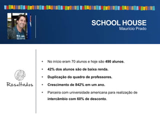  No início eram 70 alunos e hoje são 490 alunos.
 42% dos alunos são de baixa renda.
 Duplicação do quadro de professores.
 Crescimento de 842% em um ano.
 Parceira com universidade americana para realização de
intercâmbio com 60% de desconto.
SCHOOL HOUSE
Maurício Prado
 