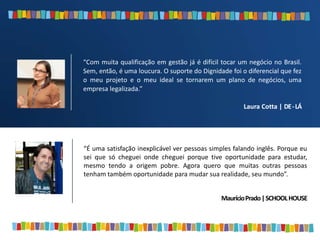“É uma satisfação inexplicável ver pessoas simples falando inglês. Porque eu
sei que só cheguei onde cheguei porque tive oportunidade para estudar,
mesmo tendo a origem pobre. Agora quero que muitas outras pessoas
tenham também oportunidade para mudar sua realidade, seu mundo”.
MaurícioPrado|SCHOOLHOUSE
“Com muita qualificação em gestão já é difícil tocar um negócio no Brasil.
Sem, então, é uma loucura. O suporte do Dignidade foi o diferencial que fez
o meu projeto e o meu ideal se tornarem um plano de negócios, uma
empresa legalizada.”
Laura Cotta | DE-LÁ
 