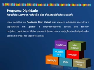 Programa Dignidade
Negócios para a redução das desigualdades sociais
Uma iniciativa da Fundação Dom Cabral que oferece educação executiva e
capacitação em gestão a empreendedores sociais que tenham
projetos, negócios ou ideias que contribuam com a redução das desigualdades
sociais no Brasil nas seguintes áreas:
 