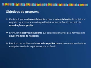  Contribuir para o desenvolvimento e para a potencialização de projetos e
negócios que reduzam as desigualdades sociais no Brasil, por meio da
capacitação em gestão;
 Estimular iniciativas inovadoras que serão responsáveis pela formação de
novos modelos de negócios;
 Propiciar um ambiente de troca de experiências entre os empreendedores
e ampliar a rede de negócios sociais no Brasil.
Objetivos do programa
 