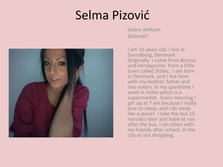 Selma Pizović Salam aleikum Shlonak? I am 16 years old. I live in Svendborg, Denmark. Originally  I come from Bosnia and Herzegovina  from a little town called Stolac.  I am born in Denmark, and I live here with my mother, father and two sisters. In my sparetimeI work in Faktawhich is a supermarket.  Every morning I get up at 7 am because I really love to sleep, and I do sleep like a stone!  I take the bus 15  minutes later and have to run after the bus. I am often with my friends after school, in the city or out shopping.  