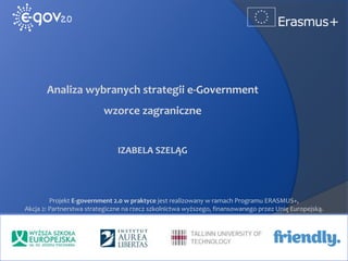 www.egov2.eu
Analiza wybranych strategii e-Government
wzorce zagraniczne
IZABELA SZELĄG
Projekt E-government 2.0 w praktyce jest realizowany w ramach Programu ERASMUS+,
Akcja 2: Partnerstwa strategiczne na rzecz szkolnictwa wyższego, finansowanego przez Unię Europejską.
 