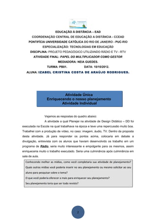EDUCAÇÃO À DISTÂNCIA – EAD
       COORDENAÇÃO CENTRAL DE EDUCAÇÃO A DISTÂNCIA - CCEAD
     PONTIFÍCIA UNIVERSIDADE CATÓLICA DO RIO DE JANEIRO - PUC-RIO
                ESPECIALIZAÇÃO: TECNOLOGIAS EM EDUCAÇÃO
      DISCIPLINA: PROJETO PEDAGÓGICO UTILIZANDO RÁDIO E TV - RTV
        ATIVIDADE FINAL: PAPEL DO MULTIPLICADOR COMO GESTOR
                           MEDIADORA: NEIA GUEDES.
                  TURMA: PB01.                 DATA: 10/10/2012.
   ALUNA: IZABEL CRISTINA COSTA DE ARAÚJO RODRIGUES.




                           Atividade Única
                  Enriquecendo o nosso planejamento
                          Atividade Individual


                 Vejamos as respostas do quadro abaixo:
                 A atividade a qual Planejei na atividade de Design Didático – DD foi
executada na Escola na qual trabalhava na época e teve uma repercussão muito boa.
Trabalhei com a produção de vídeo, no caso: imagem, áudio, TV. Dentro da proposta
desta atividade. Já para responder os pontos acima, colocaria em debate a
divulgação, entrevista com os alunos que haviam desenvolvido os trabalho em um
programa de Rádio, seria muito interessante e empolgante para os mesmos, assim
enriqueceria muito o trabalho executado. Seria uma culminância após culminância em
sala de aula.




                                         2
 