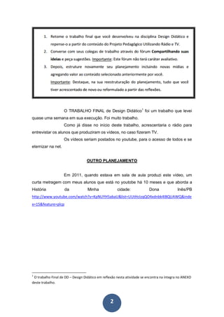O TRABALHO FINAL de Design Didático1 foi um trabalho que levei
quase uma semana em sua execução. Foi muito trabalho.
                    Como já disse no início deste trabalho, acrescentaria o rádio para
entrevistar os alunos que produziram os vídeos, no caso fizeram TV.
                    Os vídeos seriam postados no youtube, para o acesso de todos e se
eternizar na net.


                                  OUTRO PLANEJAMENTO


                    Em 2011, quando estava em sala de aula produzi este vídeo, um
curta metragem com meus alunos que está no youtobe há 10 meses e que aborda a
História            da             Minha              cidade:             Dona              Inês/PB
http://www.youtube.com/watch?v=KpNUYH5abaU&list=UUtHcIzqQO4xdnbk4l8QUAWQ&inde
x=15&feature=plcp




1
 O trabalho Final de DD – Design Didático em reflexão nesta atividade se encontra na íntegra no ANEXO
deste trabalho.




                                                 2
 