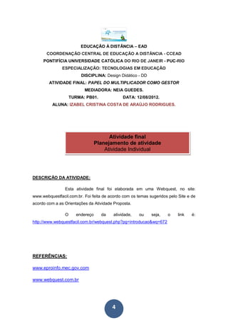 EDUCAÇÃO À DISTÂNCIA – EAD
       COORDENAÇÃO CENTRAL DE EDUCAÇÃO A DISTÂNCIA - CCEAD
     PONTIFÍCIA UNIVERSIDADE CATÓLICA DO RIO DE JANEIR - PUC-RIO
               ESPECIALIZAÇÃO: TECNOLOGIAS EM EDUCAÇÃO
                         DISCIPLINA: Design Didático - DD
        ATIVIDADE FINAL: PAPEL DO MULTIPLICADOR COMO GESTOR
                          MEDIADORA: NEIA GUEDES.
                    TURMA: PB01.              DATA: 12/08/2012.
          ALUNA: IZABEL CRISTINA COSTA DE ARAÚJO RODRIGUES.




                                        Atividade final
                                  Planejamento de atividade
                                      Atividade Individual




DESCRIÇÃO DA ATIVIDADE:

                Esta atividade final foi elaborada em uma Webquest, no site:
www.webquestfacil.com.br. Foi feita de acordo com os temas sugeridos pelo Site e de
acordo com a as Orientações da Atividade Proposta.

                O      endereço     da   atividade,   ou    seja,   o     link   é:
http://www.webquestfacil.com.br/webquest.php?pg=introducao&wq=672




REFERÊNCIAS:

www.eproinfo.mec.gov.com

www.webquest.com.br




                                         4
 