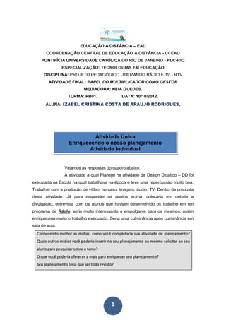 EDUCAÇÃO À DISTÂNCIA – EAD
       COORDENAÇÃO CENTRAL DE EDUCAÇÃO A DISTÂNCIA - CCEAD
    PONTIFÍCIA UNIVERSIDADE CATÓLICA DO RIO DE JANEIRO - PUC-RIO
                ESPECIALIZAÇÃO: TECNOLOGIAS EM EDUCAÇÃO
      DISCIPLINA: PROJETO PEDAGÓGICO UTILIZANDO RÁDIO E TV - RTV
        ATIVIDADE FINAL: PAPEL DO MULTIPLICADOR COMO GESTOR
                           MEDIADORA: NEIA GUEDES.
                  TURMA: PB01.                 DATA: 10/10/2012.
       ALUNA: IZABEL CRISTINA COSTA DE ARAÚJO RODRIGUES.




                             Atividade Única
                   Enriquecendo o nosso planejamento
                           Atividade Individual


                 Vejamos as respostas do quadro abaixo:
                 A atividade a qual Planejei na atividade de Design Didático – DD foi
executada na Escola na qual trabalhava na época e teve uma repercussão muito boa.
Trabalhei com a produção de vídeo, no caso: imagem, áudio, TV. Dentro da proposta
desta atividade. Já para responder os pontos acima, colocaria em debate a
divulgação, entrevista com os alunos que haviam desenvolvido os trabalho em um
programa de Rádio, seria muito interessante e empolgante para os mesmos, assim
enriqueceria muito o trabalho executado. Seria uma culminância após culminância em
sala de aula.




                                         1
 