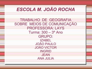 ESCOLA M. JOÃO ROCHA
TRABALHO DE GEOGRAFIA
SOBRE MEIOS DE COMUNICAÇÃO
PROFESSORA: LAYS
Turma: 300 – 3º Ano
GRUPO:
IZABEL
JOÃO PAULO
JOÃO VICTOR
INGRID
JEAN
ANA JULIA
 
