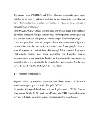 De acordo com (PEREIRA, A.P.S.S.), “Quando combinado com outros
padrões, torna possível definir o conteúdo de um documento separadamente
de seu formato, tornando simples para reutilizar o código em outras aplicações
para diferentes propósitos.”
Para (MACEDO, E), “Ubíquo significa algo universal, ou seja, algo que todos
entendem, conhecem. Ubíquo também pode ser interpretado como aquilo que
está presente em todos os lugares, ao mesmo tempo. É como onipresença.”
“Uma das principais áreas de pesquisa dentro da computação ubíqua é a
computação ciente do contexto (context-awareness). A computação ciente ou
sensível ao contexto (Context-Aware Computing) deﬁne uma área de pesquisa
relativamente recente, que possui aplicações em diferentes cenários
computacionais e que apresenta desaﬁos de implementação importantes, os
quais têm sido o alvo da atenção de pesquisadores provenientes de diferentes
partes do mundo.” (LOUREIRO,A.A.F. et ali., 2009).


2.4 Trabalhos Relacionados


Seguem abaixo os trabalhos correlatos que dizem respeito a iniciativas
semelhantes àquela que está sendo feita pelo DCOMP.
Na possível interoperabilidade com sistemas legados (com o SIGAA, Sistema
Integrado de Gestão de Atividades Acadêmicas, do CPD), é possível o uso de
serviços web XML para serem usados em sistemas móveis ou ubíquos.
 