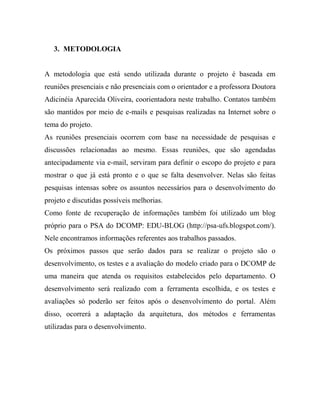 3. METODOLOGIA


A metodologia que está sendo utilizada durante o projeto é baseada em
reuniões presenciais e não presenciais com o orientador e a professora Doutora
Adicinéia Aparecida Oliveira, coorientadora neste trabalho. Contatos também
são mantidos por meio de e-mails e pesquisas realizadas na Internet sobre o
tema do projeto.
As reuniões presenciais ocorrem com base na necessidade de pesquisas e
discussões relacionadas ao mesmo. Essas reuniões, que são agendadas
antecipadamente via e-mail, serviram para definir o escopo do projeto e para
mostrar o que já está pronto e o que se falta desenvolver. Nelas são feitas
pesquisas intensas sobre os assuntos necessários para o desenvolvimento do
projeto e discutidas possíveis melhorias.
Como fonte de recuperação de informações também foi utilizado um blog
próprio para o PSA do DCOMP: EDU-BLOG (http://psa-ufs.blogspot.com/).
Nele encontramos informações referentes aos trabalhos passados.
Os próximos passos que serão dados para se realizar o projeto são o
desenvolvimento, os testes e a avaliação do modelo criado para o DCOMP de
uma maneira que atenda os requisitos estabelecidos pelo departamento. O
desenvolvimento será realizado com a ferramenta escolhida, e os testes e
avaliações só poderão ser feitos após o desenvolvimento do portal. Além
disso, ocorrerá a adaptação da arquitetura, dos métodos e ferramentas
utilizadas para o desenvolvimento.
 