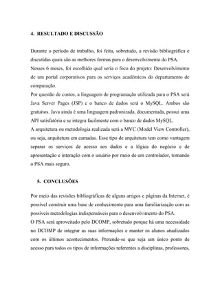 4. RESULTADO E DISCUSSÃO


Durante o período de trabalho, foi feita, sobretudo, a revisão bibliográfica e
discutidas quais são as melhores formas para o desenvolvimento do PSA.
Nesses 6 meses, foi escolhido qual seria o foco do projeto: Desenvolvimento
de um portal corporativos para os serviços acadêmicos do departamento de
computação.
Por questão de custos, a linguagem de programação utilizada para o PSA será
Java Server Pages (JSP) e o banco de dados será o MySQL. Ambos são
gratuitos. Java ainda é uma linguagem padronizada, documentada, possui uma
API satisfatória e se integra facilmente com o banco de dados MySQL.
A arquitetura ou metodologia realizada será a MVC (Model View Controller),
ou seja, arquitetura em camadas. Esse tipo de arquitetura tem como vantagem
separar os serviços de acesso aos dados e a lógica do negócio e de
apresentação e interação com o usuário por meio de um controlador, tornando
o PSA mais seguro.


   5. CONCLUSÕES

Por meio das revisões bibliográficas de alguns artigos e páginas da Internet, é
possível construir uma base de conhecimento para uma familiarização com as
possíveis metodologias indispensáveis para o desenvolvimento do PSA.
O PSA será aproveitado pelo DCOMP, sobretudo porque há uma necessidade
no DCOMP de integrar as suas informações e manter os alunos atualizados
com os últimos acontecimentos. Pretende-se que seja um único ponto de
acesso para todos os tipos de informações referentes a disciplinas, professores,
 