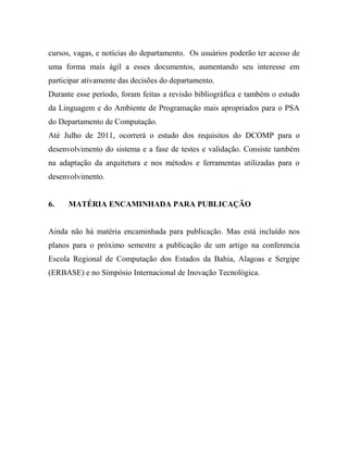 cursos, vagas, e notícias do departamento. Os usuários poderão ter acesso de
uma forma mais ágil a esses documentos, aumentando seu interesse em
participar ativamente das decisões do departamento.
Durante esse período, foram feitas a revisão bibliográfica e também o estudo
da Linguagem e do Ambiente de Programação mais apropriados para o PSA
do Departamento de Computação.
Até Julho de 2011, ocorrerá o estudo dos requisitos do DCOMP para o
desenvolvimento do sistema e a fase de testes e validação. Consiste também
na adaptação da arquitetura e nos métodos e ferramentas utilizadas para o
desenvolvimento.


6.    MATÉRIA ENCAMINHADA PARA PUBLICAÇÃO


Ainda não há matéria encaminhada para publicação. Mas está incluído nos
planos para o próximo semestre a publicação de um artigo na conferencia
Escola Regional de Computação dos Estados da Bahia, Alagoas e Sergipe
(ERBASE) e no Simpósio Internacional de Inovação Tecnológica.
 