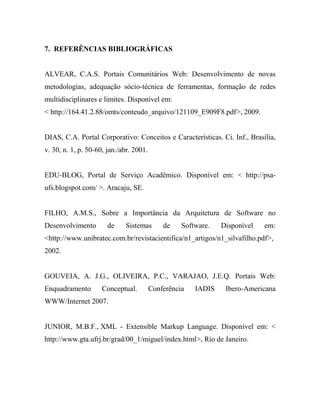 7. REFERÊNCIAS BIBLIOGRÁFICAS


ALVEAR, C.A.S. Portais Comunitários Web: Desenvolvimento de novas
metodologias, adequação sócio-técnica de ferramentas, formação de redes
multidisciplinares e limites. Disponível em:
< http://164.41.2.88/omts/conteudo_arquivo/121109_E909F8.pdf>, 2009.


DIAS, C.A. Portal Corporativo: Conceitos e Características. Ci. Inf., Brasília,
v. 30, n. 1, p. 50-60, jan./abr. 2001.


EDU-BLOG, Portal de Serviço Acadêmico. Disponível em: < http://psa-
ufs.blogspot.com/ >. Aracaju, SE.


FILHO, A.M.S., Sobre a Importância da Arquitetura de Software no
Desenvolvimento        de    Sistemas        de    Software.   Disponível   em:
<http://www.unibratec.com.br/revistacientifica/n1_artigos/n1_silvafilho.pdf>,
2002.


GOUVEIA, A. J.G., OLIVEIRA, P.C., VARAJAO, J.E.Q. Portais Web:
Enquadramento        Conceptual.         Conferência   IADIS    Ibero-Americana
WWW/Internet 2007.


JUNIOR, M.B.F., XML - Extensible Markup Language. Disponível em: <
http://www.gta.ufrj.br/grad/00_1/miguel/index.html>, Rio de Janeiro.
 