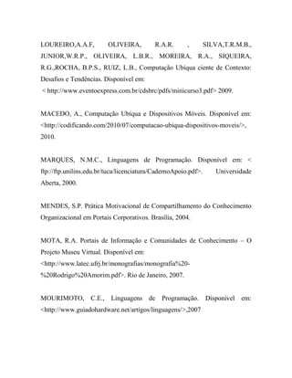 LOUREIRO,A.A.F,          OLIVEIRA,         R.A.R.      ,        SILVA,T.R.M.B.,
JUNIOR,W.R.P., OLIVEIRA, L.B.R., MOREIRA, R.A., SIQUEIRA,
R.G.,ROCHA, B.P.S., RUIZ, L.B., Computação Ubíqua ciente de Contexto:
Desafios e Tendências. Disponível em:
< http://www.eventoexpress.com.br/cdsbrc/pdfs/minicurso3.pdf> 2009.


MACEDO, A., Computação Ubíqua e Dispositivos Móveis. Disponível em:
<http://codificando.com/2010/07/computacao-ubiqua-dispositivos-moveis/>,
2010.


MARQUES, N.M.C., Linguagens de Programação. Disponível em: <
ftp://ftp.unilins.edu.br/tuca/licenciatura/CadernoApoio.pdf>.       Universidade
Aberta, 2000.


MENDES, S.P. Prática Motivacional de Compartilhamento do Conhecimento
Organizacional em Portais Corporativos. Brasília, 2004.


MOTA, R.A. Portais de Informação e Comunidades de Conhecimento – O
Projeto Museu Virtual. Disponível em:
<http://www.latec.ufrj.br/monografias/monografia%20-
%20Rodrigo%20Amorim.pdf>. Rio de Janeiro, 2007.


MOURIMOTO, C.E., Linguagens de Programação. Disponível                      em:
<http://www.guiadohardware.net/artigos/linguagens/>,2007
 