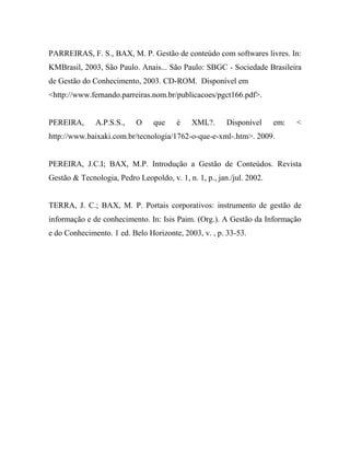 PARREIRAS, F. S., BAX, M. P. Gestão de conteúdo com softwares livres. In:
KMBrasil, 2003, São Paulo. Anais... São Paulo: SBGC - Sociedade Brasileira
de Gestão do Conhecimento, 2003. CD-ROM. Disponível em
<http://www.fernando.parreiras.nom.br/publicacoes/pgct166.pdf>.


PEREIRA,      A.P.S.S.,    O     que    é    XML?.      Disponível     em:   <
http://www.baixaki.com.br/tecnologia/1762-o-que-e-xml-.htm>. 2009.


PEREIRA, J.C.I; BAX, M.P. Introdução a Gestão de Conteúdos. Revista
Gestão & Tecnologia, Pedro Leopoldo, v. 1, n. 1, p., jan./jul. 2002.


TERRA, J. C.; BAX, M. P. Portais corporativos: instrumento de gestão de
informação e de conhecimento. In: Isis Paim. (Org.). A Gestão da Informação
e do Conhecimento. 1 ed. Belo Horizonte, 2003, v. , p. 33-53.
 