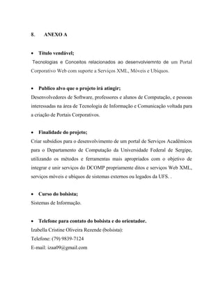      ANEXO A
       
    Título vendável;
Tecnologias e Conceitos relacionados ao desenvolviemnto de um Portal
Corporativo Web com suporte a Serviços XML, Móveis e Ubíquos.


    Publico alvo que o projeto irá atingir;
Desenvolvedores de Software, professores e alunos de Computação, e pessoas
interessadas na área de Tecnologia de Informação e Comunicação voltada para
a criação de Portais Corporativos.


    Finalidade do projeto;
Criar subsídios para o desenvolvimento de um portal de Serviços Acadêmicos
para o Departamento de Computação da Universidade Federal de Sergipe,
utilizando os métodos e ferramentas mais apropriados com o objetivo de
integrar e unir serviços do DCOMP propriamente ditos e serviços Web XML,
serviços móveis e ubíquos de sistemas externos ou legados da UFS. .


    Curso do bolsista;
Sistemas de Informação.


    Telefone para contato do bolsista e do orientador.
Izabella Cristine Oliveira Rezende (bolsista):
Telefone: (79) 9839-7124
E-mail: izaa09@gmail.com
 
